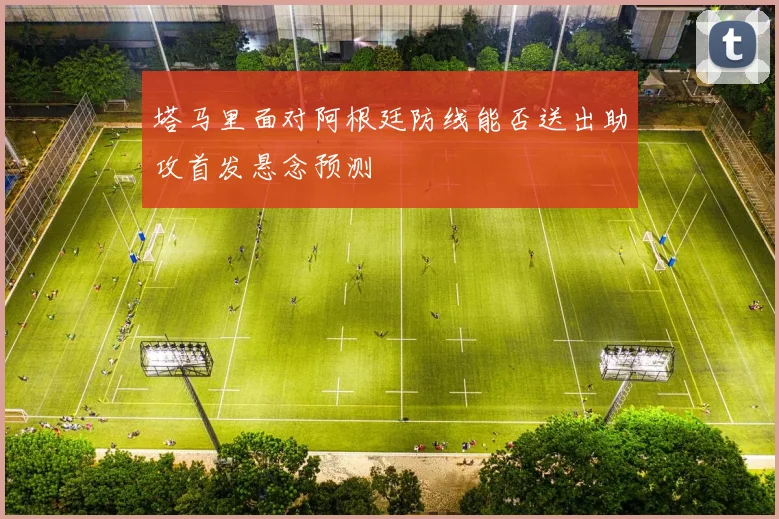 塔马里面对阿根廷防线能否送出助攻首发悬念预测