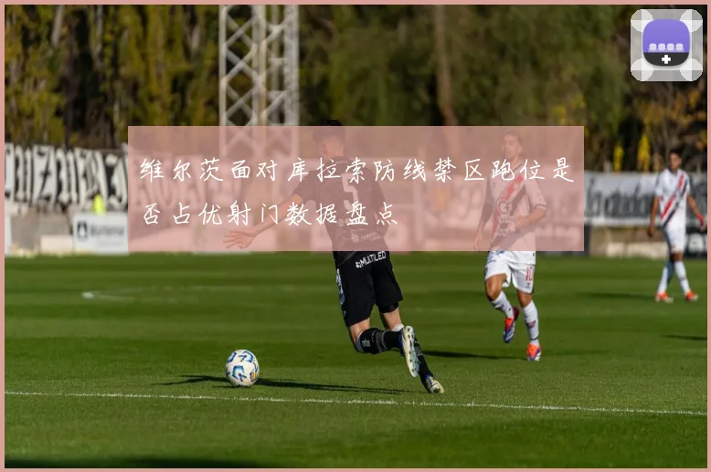 维尔茨面对库拉索防线禁区跑位是否占优射门数据盘点