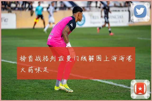 榜首战格列兹曼门线解围上海海港火药味足