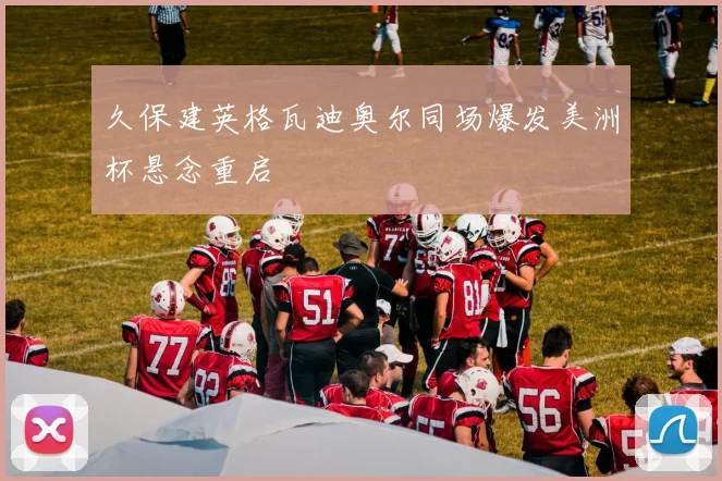 久保建英格瓦迪奥尔同场爆发美洲杯悬念重启