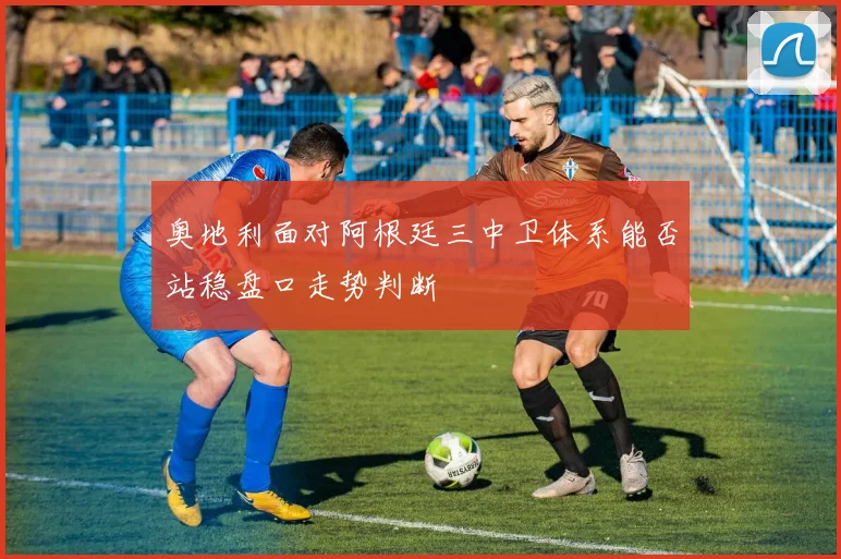 奥地利面对阿根廷三中卫体系能否站稳盘口走势判断